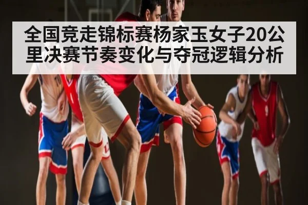 全国竞走锦标赛杨家玉女子20公里决赛节奏变化与夺冠逻辑分析
