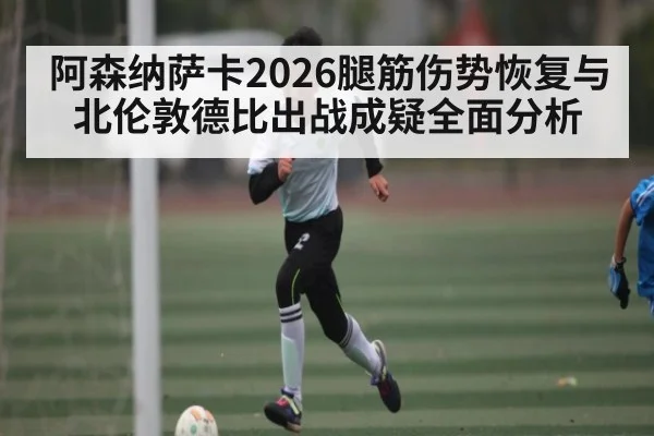 阿森纳萨卡2026腿筋伤势恢复与北伦敦德比出战成疑全面分析