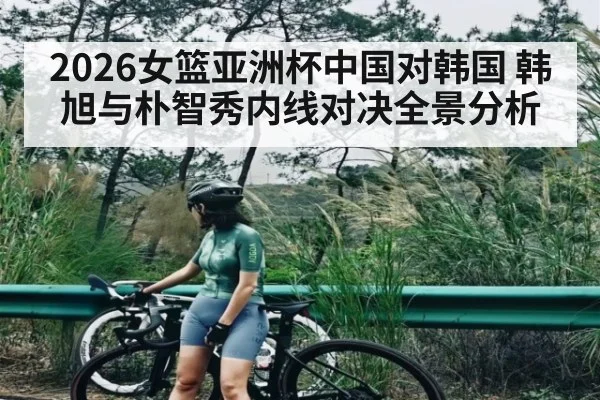 2026女篮亚洲杯中国对韩国 韩旭与朴智秀内线对决全景分析