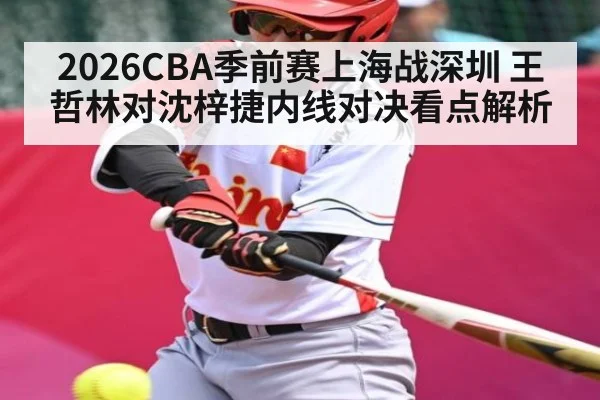 2026CBA季前赛上海战深圳 王哲林对沈梓捷内线对决看点解析