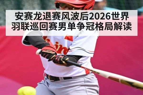 安赛龙退赛风波后2026世界羽联巡回赛男单争冠格局解读